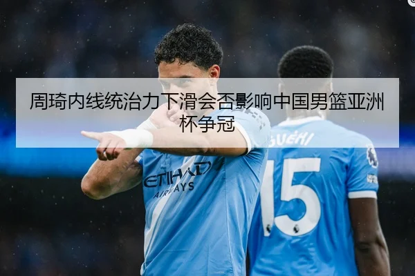 周琦内线统治力下滑会否影响中国男篮亚洲杯争冠